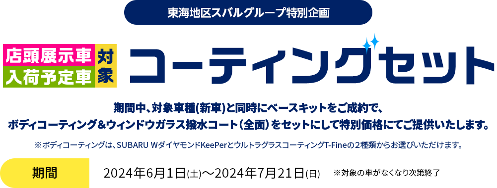 東海地区スバルグループ特別企画 店頭展示車入荷予定車対象 コーティングセット 期間中、対象車種(新車)と同時にベースキットをご成約で、ボディコーティング＆ウィンドウガラス撥水コート（全面）をセットにして特別価格にてご提供いたします。期間：2024年6月1日(土)～2024年7月21日(日)　※対象の車がなくなり次第終了