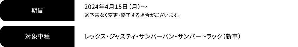 期間 2024年4月15日（月）～ ※予告なく変更・終了する場合がございます。対象車種 レックス・ジャスティ・サンバーバン・サンバートラック（新車）