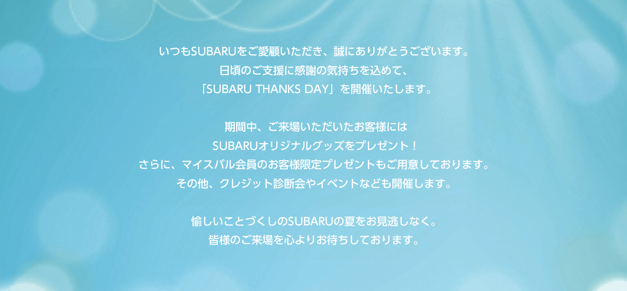 いつもSUBARUをご愛顧いただき、誠にありがとうございます。日頃のご支援に感謝の気持ちを込めて、「SUBARU THANKS DAY」を開催いたします。期間中、ご来場いただいたお客様には
              SUBARUオリジナルグッズをプレゼント！さらに、マイスバル会員のお客様限定プレゼントもご用意しております。その他、クレジット診断会やイベントなども開催します。愉しいことづくしのSUBARUの夏をお見逃しなく。皆様のご来場を心よりお待ちしております。