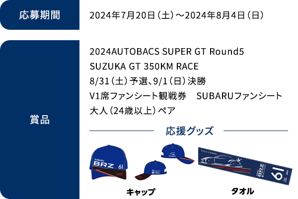 期間2024年7月12日（金）～2024年8月4日（日）/賞品2024AUTOBACS SUPER GT Round5 SUZUKA GT 350KM RACE
              8/31（土）予選、9/1（日）決勝V1席ファンシート観戦券 SUBARUファンシート 大人（24歳以上）ペア