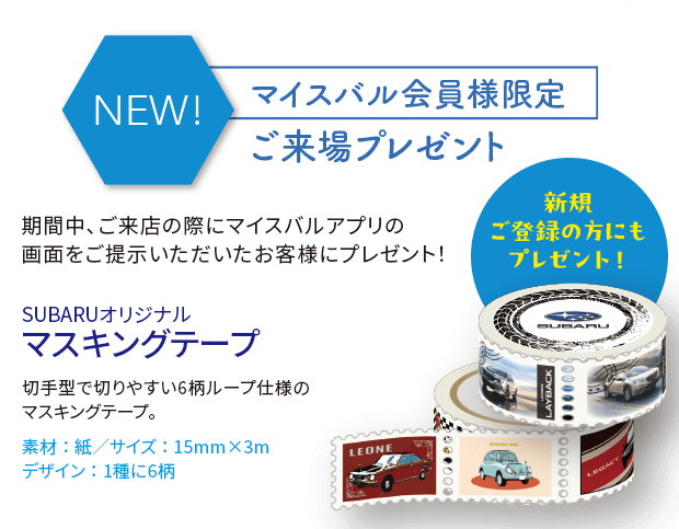 マイスバル会員様限定ご来場プレゼント SUBARUオリジナルマスキングテープ ※写真はイメージです。実際のプレゼントとはデザイン、仕様が異なる場合がございます。※抽選でもらえるプレゼントはご来場のお客様1組様につき、お1つ限りです。※マイスバル会員様限定プレゼントもお客様1組様につき、お1つ限りです。※プレゼントは多数ご用意しておりますが、万一品切れの際はご容赦ください。