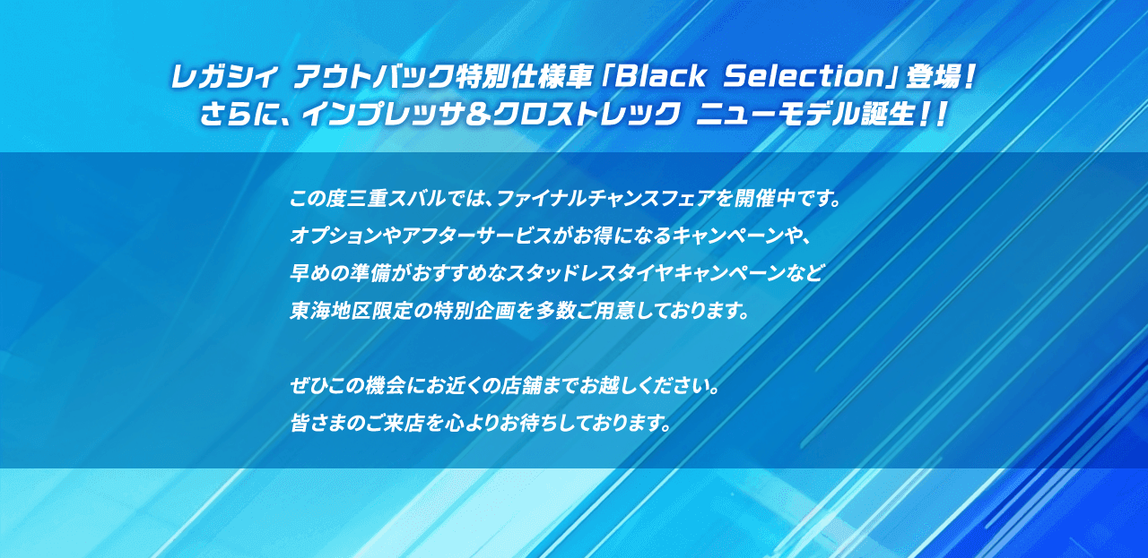 レガシィ アウトバック特別仕様車「Black Selection」登場！さらに、インプレッサ＆クロストレック ニューモデル誕生！！この度三重スバルでは、ファイナルチャンスフェアを開催中です。オプションやアフターサービスがお得になるキャンペーンや、早めの準備がおすすめなスタッドレスタイヤキャンペーンなど東海地区限定の特別企画を多数ご用意しております。ぜひこの機会にお近くの店舗までお越しください。皆さまのご来店を心よりお待ちしております。