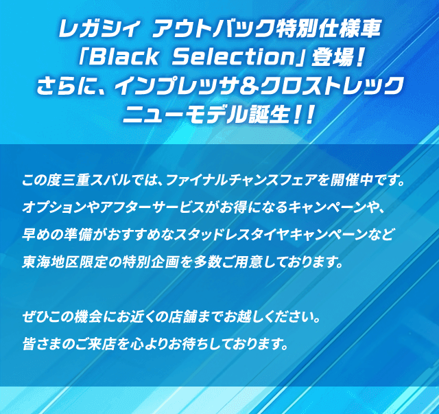 レガシィ アウトバック特別仕様車「Black Selection」登場！さらに、インプレッサ＆クロストレック ニューモデル誕生！！この度三重スバルでは、ファイナルチャンスフェアを開催中です。オプションやアフターサービスがお得になるキャンペーンや、早めの準備がおすすめなスタッドレスタイヤキャンペーンなど東海地区限定の特別企画を多数ご用意しております。ぜひこの機会にお近くの店舗までお越しください。皆さまのご来店を心よりお待ちしております。