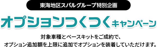 東海地区スバルグループ特別企画 オプションつくつくキャンペーン 対象車種とベースキットをご成約で、オプション追加額を上限に追加でオプションを装着していただけます。