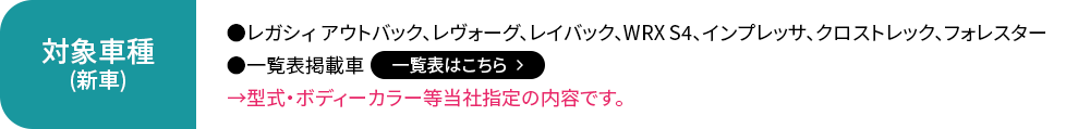 対象車種（新車）:レガシィ アウトバック、レヴォーグ、レイバック、WRX S4、インプレッサ、クロストレック、フォレスター、一覧表掲載車【一覧表はこちら】→型式・ボディーカラー等当社指定の内容です。