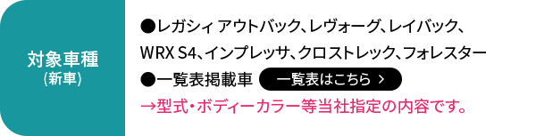 対象車種（新車）:レガシィ アウトバック、レヴォーグ、レイバック、WRX S4、インプレッサ、クロストレック、フォレスター、一覧表掲載車【一覧表はこちら】→型式・ボディーカラー等当社指定の内容です。