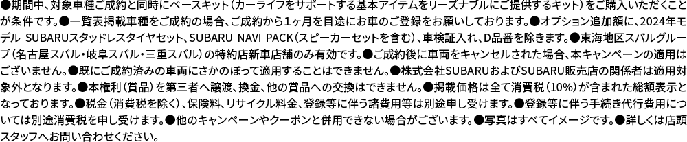 ●期間中、対象車種ご成約と同時にベースキット（カーライフをサポートする基本アイテムをリーズナブルにご提供するキット）をご購入いただくことが条件です。●一覧表掲載車種をご成約の場合、ご成約から１ヶ月を目途にお車のご登録をお願いしております。●オプション追加額に、2024年モデル SUBARUスタッドレスタイヤセット、SUBARU NAVI PACK（スピーカーセットを含む）、車検証入れ、D品番を除きます。●東海地区スバルグループ（名古屋スバル・岐阜スバル・三重スバル）の特約店新車店舗のみ有効です。●ご成約後に車両をキャンセルされた場合、ほんキャンペーンの適用はございません。●既にご成約済みの車両にさかのぼって適用することはできません。●株式会社SUBARUおよびSUBARU販売店の関係者は適用対象外となります。●本権利（賞品）を第三者へ譲渡、換金、他の賞品への交換はできません。●掲載価格は全て消費税（10%）が含まれた総額表示となっております。●税金（消費税を除く）、保険料、リサイクル料金、登録等に伴う諸費用等は別途申し受けます。●登録等に伴う手続き代行費用については別途消費税を申し受けます。●他のキャンペーンやクーポンと併用できない場合がございます。●写真はすべてイメージです。●詳しくは店頭スタッフへお問い合わせください。