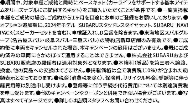 ●期間中、対象車種ご成約と同時にベースキット（カーライフをサポートする基本アイテムをリーズナブルにご提供するキット）をご購入いただくことが条件です。●一覧表掲載車種をご成約の場合、ご成約から１ヶ月を目途にお車のご登録をお願いしております。●オプション追加額に、2024年モデル SUBARUスタッドレスタイヤセット、SUBARU NAVI PACK（スピーカーセットを含む）、車検証入れ、D品番を除きます。●東海地区スバルグループ（名古屋スバル・岐阜スバル・三重スバル）の特約店新車店舗のみ有効です。●ご成約後に車両をキャンセルされた場合、ほんキャンペーンの適用はございません。●既にご成約済みの車両にさかのぼって適用することはできません。●株式会社SUBARUおよびSUBARU販売店の関係者は適用対象外となります。●本権利（賞品）を第三者へ譲渡、換金、他の賞品への交換はできません。●掲載価格は全て消費税（10%）が含まれた総額表示となっております。●税金（消費税を除く）、保険料、リサイクル料金、登録等に伴う諸費用等は別途申し受けます。●登録等に伴う手続き代行費用については別途消費税を申し受けます。●他のキャンペーンやクーポンと併用できない場合がございます。●写真はすべてイメージです。●詳しくは店頭スタッフへお問い合わせください。