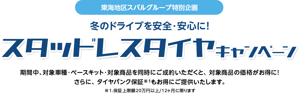 東海地区スバルグループ特別企画 冬のドライブを安全・安心に！期間中、対象車種・ベースキット・対象商品を同時にご成約いただくと、 対象商品の価格がお得に!さらに、 タイヤパンク保証※1もお得にご提供いたします。※1.保証上限額20万円以上/12ヶ月に限ります