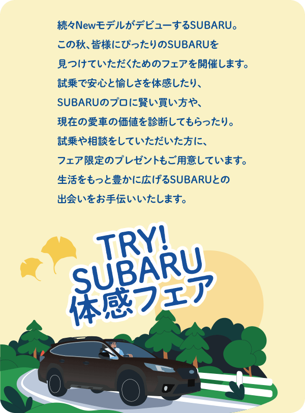 続々NewモデルがデビューするSUBARU。この秋、皆様にぴったりのSUBARUを
              見つけていただくためのフェアを開催します。試乗で安心と愉しさを体感したり、SUBARUのプロに賢い買い方や、現在の愛車の価値を診断してもらったり。試乗や相談をしていただいた方に、フェア限定のプレゼントもご用意しています。生活をもっと豊かに広げるSUBARUとの出会いをお手伝いいたします。