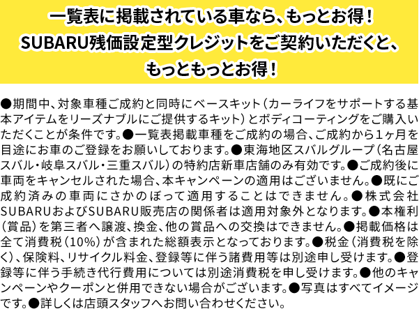 ●期間中、対象車種ご成約と同時にベースキット（カーライフをサポートする基本アイテムをリーズナブルにご提供するキット）ご購入いただくことが条件です。●ご成約後、１ヶ月を目途にお車のご登録をお願いしております。●東海地区スバルグループ（名古屋スバル・岐阜スバル・三重スバル）の特約店新車店舗のみ有効です。●ご成約後に車両をキャンセルされた場合、本キャンペーンの適用はございません。●既にご成約済みの車両にさかのぼって適用することはできません。●株式会社SUBARUおよびSUBARU販売店の関係者は適用対象外となります。●掲載価格は全て消費税（10%）が含まれた総額表示です。●税金（消費税を除く）、保険料、リサイクル料金、登録等に伴う諸費用等は別途申し受けます。●他のキャンペーンやクーポンと併用できない場合がございます。●写真はすべてイメージです。●詳しくは店頭スタッフへお問い合わせください。