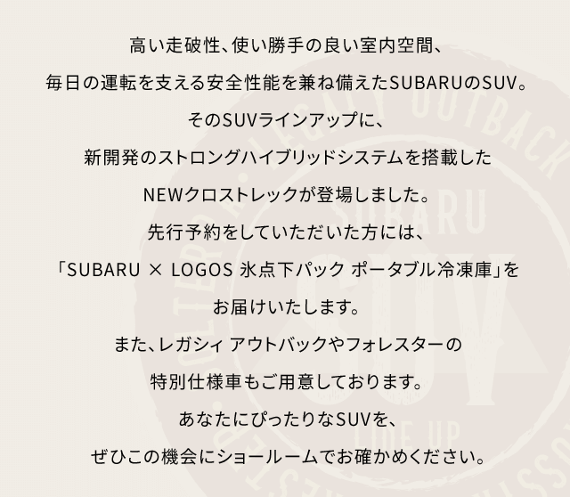 高い走破性、使い勝手の良い室内空間、毎日の運転を支える安全性能を兼ね備えたSUBARUのSUV。そのSUVラインアップに、新開発のストロングハイブリッドシステムを搭載したNEWクロストレックが登場しました。 先行予約をしていただいた方には、「SUBARU × LOGOS 氷点下パック ポータブル冷凍庫」をお届けいたします。また、レガシィ アウトバックやフォレスターの特別仕様車もご用意しております。あなたにぴったりなSUVを、ぜひこの機会にショールームでお確かめください。