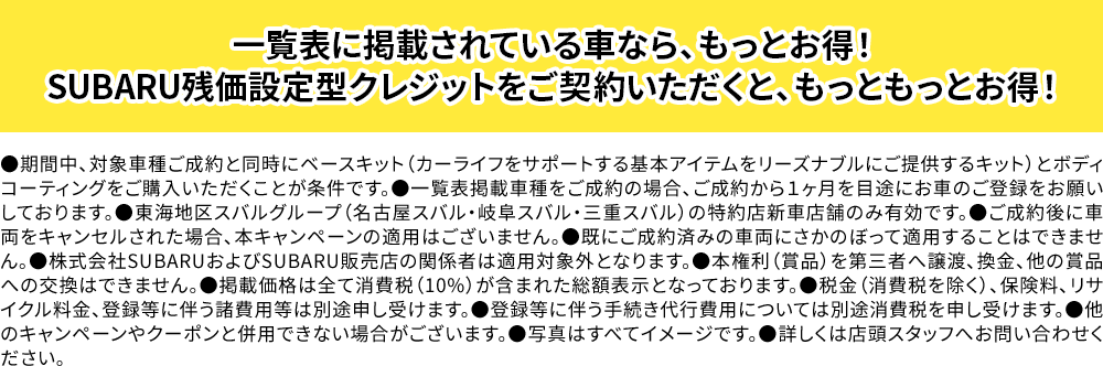 ●期間中、対象車種ご成約と同時にベースキット（カーライフをサポートする基本アイテムをリーズナブルにご提供するキット）ご購入いただくことが条件です。●ご成約後、１ヶ月を目途にお車のご登録をお願いしております。●東海地区スバルグループ（名古屋スバル・岐阜スバル・三重スバル）の特約店新車店舗のみ有効です。●ご成約後に車両をキャンセルされた場合、本キャンペーンの適用はございません。●既にご成約済みの車両にさかのぼって適用することはできません。●株式会社SUBARUおよびSUBARU販売店の関係者は適用対象外となります。●掲載価格は全て消費税（10%）が含まれた総額表示です。●税金（消費税を除く）、保険料、リサイクル料金、登録等に伴う諸費用等は別途申し受けます。●他のキャンペーンやクーポンと併用できない場合がございます。●写真はすべてイメージです。●詳しくは店頭スタッフへお問い合わせください。