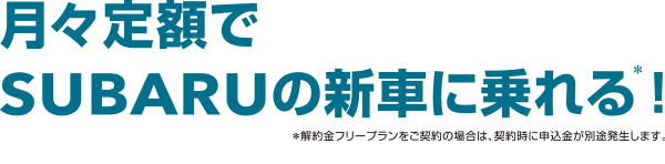 月々定額でSUBARUの新車に乗れる！*解約金フリープランをご契約の場合は、契約時に申込金が別途発生します。