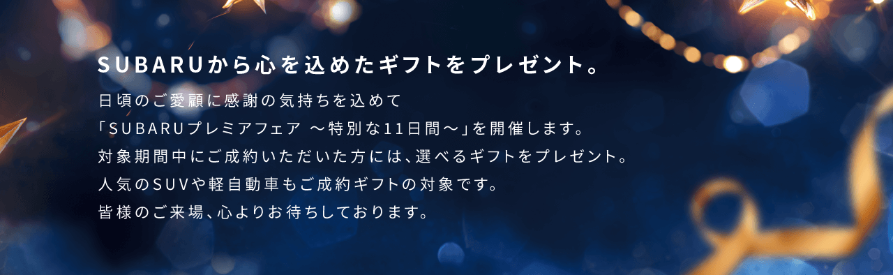 SUBARUから心を込めたギフトをプレゼント。日頃のご愛顧に感謝の気持ちを込めて「SUBARUプレミアフェア 〜特別な11日間〜」を開催します。対象期間中にご成約いただいた方には、選べるギフトをプレゼント。人気のSUVや軽自動車もご成約ギフトの対象です。皆様のご来場、心よりお待ちしております。