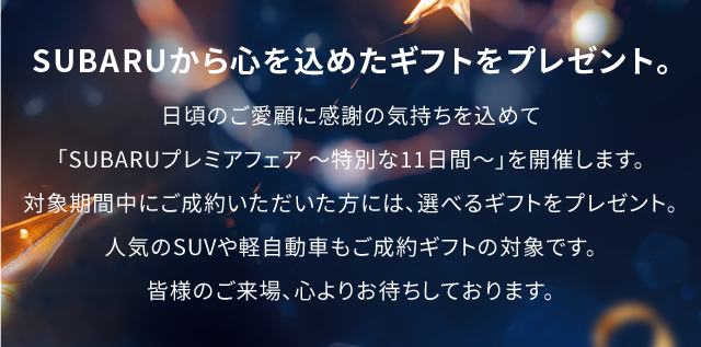 SUBARUから心を込めたギフトをプレゼント。日頃のご愛顧に感謝の気持ちを込めて「SUBARUプレミアフェア 〜特別な11日間〜」を開催します。対象期間中にご成約いただいた方には、選べるギフトをプレゼント。人気のSUVや軽自動車もご成約ギフトの対象です。皆様のご来場、心よりお待ちしております。