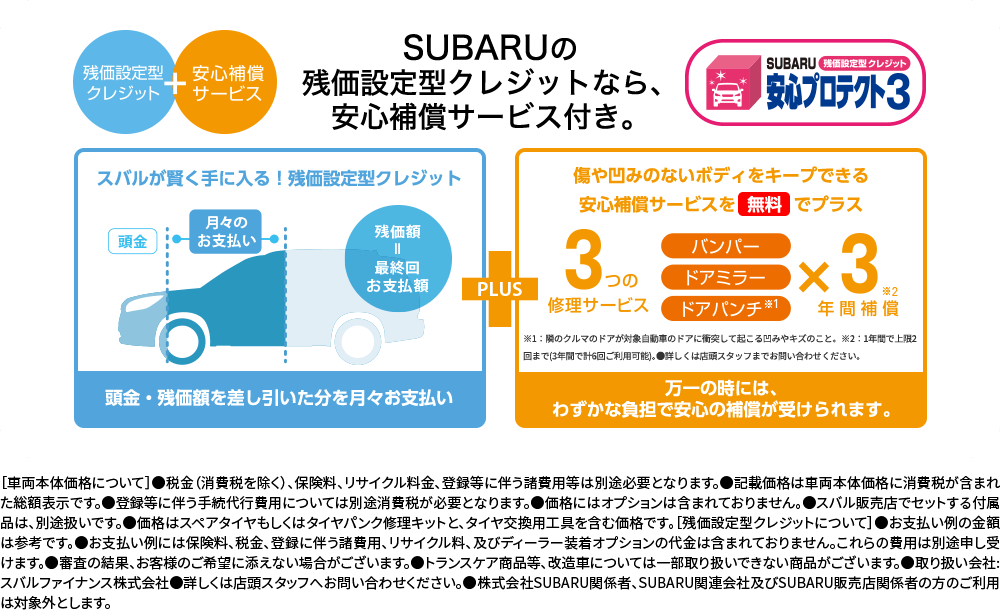 SUBARUの残価設定型クレジットなら安心補償サービス付き。[車両本体価格について]●税金（消費税を除く）、保険料、リサイクル料金、登録等に伴う諸費用等は別途必要となります。●記載価格は車両本体価格に消費税が含まれた総額表示です。●登録等に伴う手続代行費用については別途消費税が必要となります。●価格にはオプションは含まれておりません。●スバル販売店でセットする付属品は、別途扱いです。●価格はスペアタイヤもしくはタイヤパンク修理キットと、タイヤ交換用工具を含む価格です。[残価設定型クレジットについて]●お支払い例の金額は参考です。●お支払い例には保険料、税金、登録に伴う諸費用、リサイクル料、及びディーラー装着オプションの代金は含まれておりません。これらの費用は別途申し受けます。●審査の結果、お客様のご希望に添えない場合がございます。●トランスケア商品等、改造車については一部取り扱いできない商品がございます。●取り扱い会社:スバルファイナンス株式会社●詳しくは店頭スタッフへお問い合わせください。●株式会社SUBARU関係者、SUBARU関連会社及びSUBARU販売店関係者の方のご利用は対象外とします。