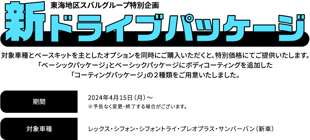 新ドライブパッケージ 対象車種とベースキットを主としたオプションを同時にご購入いただくと、特別価格にてご提供いたします。「ベーシックパッケージ」とベーシックパッケージにボディコーティングを追加した「コーティングパッケージ」の２種類をご用意いたしました。2024年4月15日（月）～※予告なく変更・終了する場合がございます。対象車種：レックス・シフォン・シフォントライ・プレオプラス・サンバーバン（新車）