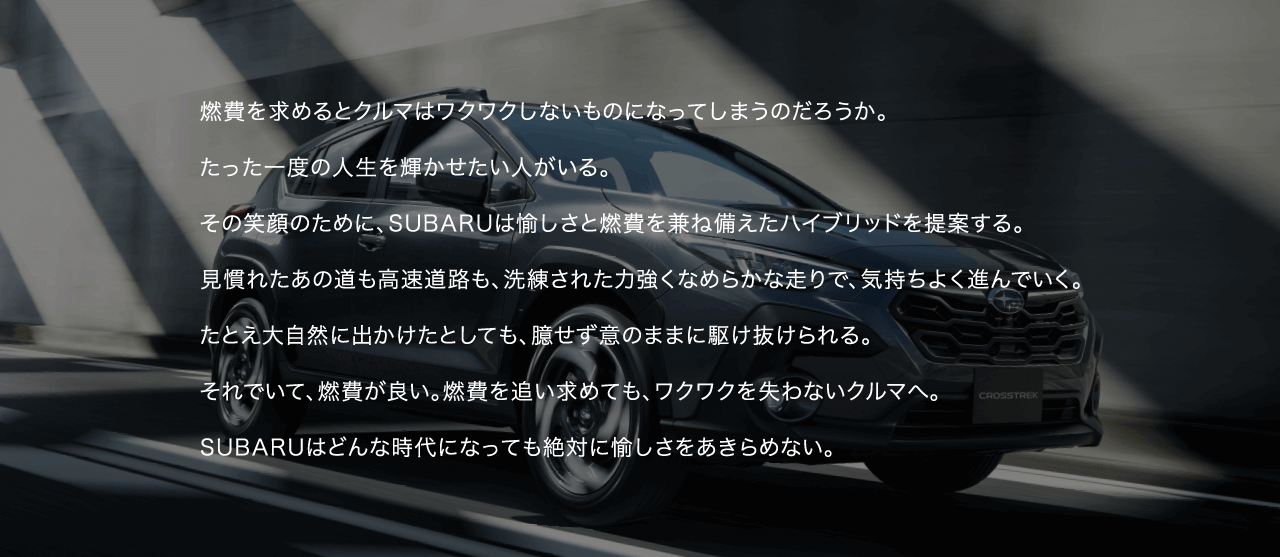 燃費を求めるとクルマはワクワクしないものになってしまうのだろうか。たった一度の人生を輝かせたい人がいる。その笑顔のために、SUBARUは愉しさと燃費を兼ね備えたハイブリッドを提案する。見慣れたあの道も高速道路も、洗練された力強くなめらかな走りで、気持ちよく進んでいく。たとえ大自然に出かけたとしても、臆せず意のままに駆け抜けられる。それでいて、燃費が良い。燃費を追い求めても、ワクワクを失わないクルマへ。SUBARUはどんな時代になっても絶対に愉しさをあきらめない。