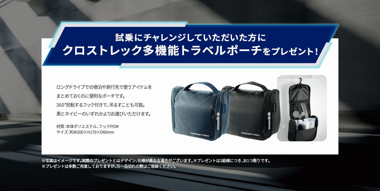 試乗にチャレンジしていただいた方にクロストレック多機能トラベルポーチをプレゼント！ロングドライブでの宿泊や旅行先で使うアイテムをまとめておくのに便利なポーチです。360°回転するフック付きで、吊るすことも可能。黒とネイビーのいずれかよりお選びいただけます。※写真はイメージです。実際のプレゼントとはデザイン、仕様が異なる場合がございます。※プレゼントは1組様につき、お1つ限りです。 
                            ※プレゼントは多数ご用意しておりますが、万一品切れの際はご容赦ください。