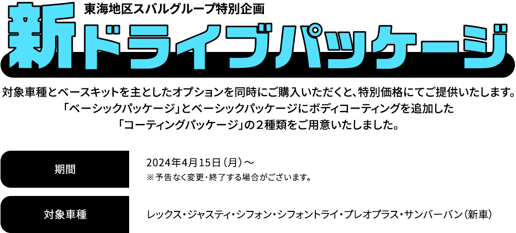 新ドライブパッケージ 対象車種とベースキットを主としたオプションを同時にご購入いただくと、特別価格にてご提供いたします。「ベーシックパッケージ」とベーシックパッケージにボディコーティングを追加した「コーティングパッケージ」の２種類をご用意いたしました。2024年4月15日（月）～※予告なく変更・終了する場合がございます。対象車種：レックス・ジャスティ・シフォン・シフォントライ・プレオプラス・サンバーバン（新車）