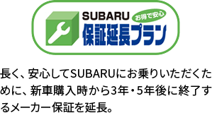 保証延長プラン 長く、安心してSUBARUにお乗りいただくために、新車購入時から3年・5年後に終了するメーカー保証を延長。