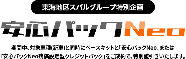 東海地区スバルグループ特別企画 安心パックNeo 期間中、対象車種(新車)と同時にベースキットと『安心パックNeo』または『安心パックNeo残価設定型クレジットパック』をご成約で、特別値引きいたします。